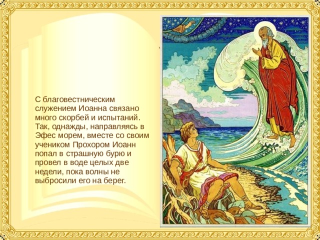 С благовестническим служением Иоанна связано много скорбей и испытаний. Так, однажды, направляясь в Эфес морем, вместе со своим учеником Прохором Иоанн попал в страшную бурю и провел в воде целых две недели, пока волны не выбросили его на берег.  