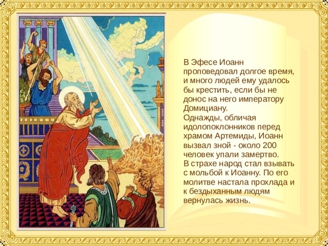 В Эфесе Иоанн проповедовал долгое время, и много людей ему удалось бы крестить, если бы не донос на него императору Домициану. Однажды, обличая идолопоклонников перед храмом Артемиды, Иоанн вызвал зной - около 200 человек упали замертво. В страхе народ стал взывать с мольбой к Иоанну. По его молитве настала прохлада и к бездыханным людям вернулась жизнь.  