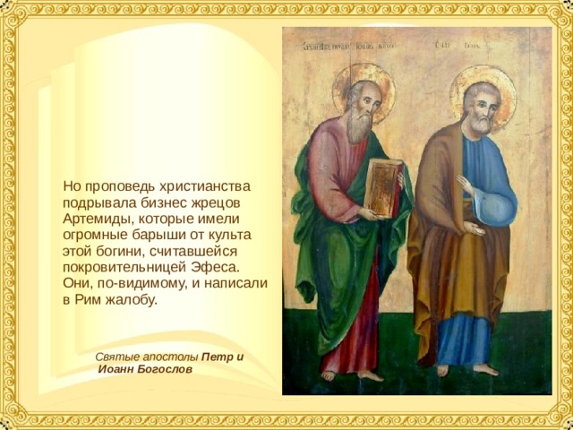 Но проповедь христианства подрывала бизнес жрецов Артемиды, которые имели огромные барыши от культа этой богини, считавшейся покровительницей Эфеса. Они, по-видимому, и написали в Рим жалобу. Святые апостолы Петр и  Иоанн  Богослов  