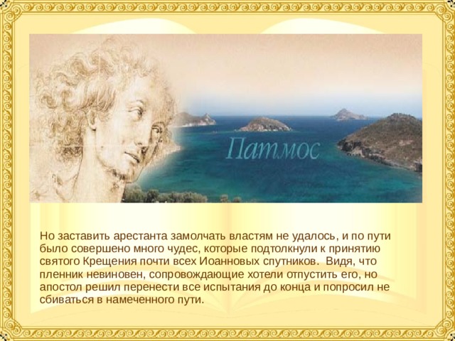 Но заставить арестанта замолчать властям не удалось, и по пути было совершено много чудес, которые подтолкнули к принятию святого Крещения почти всех Иоанновых спутников. Видя, что пленник невиновен, сопровождающие хотели отпустить его, но апостол решил перенести все испытания до конца и попросил не сбиваться в намеченного пути.  