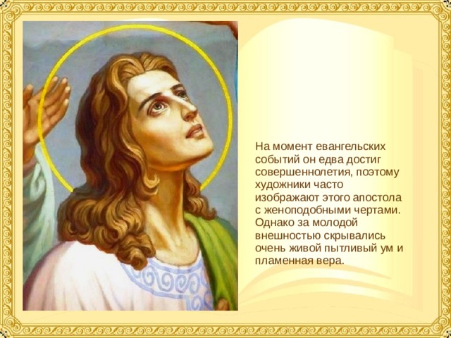 На момент евангельских событий он едва достиг совершеннолетия, поэтому художники часто изображают этого апостола с женоподобными чертами. Однако за молодой внешностью скрывались очень живой пытливый ум и пламенная вера.  