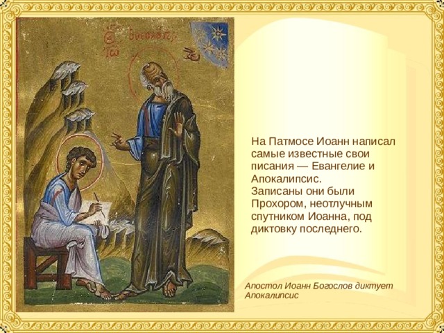 На Патмосе Иоанн написал самые известные свои писания — Евангелие и Апокалипсис. Записаны они были Прохором, неотлучным спутником Иоанна, под диктовку последнего. Апостол Иоанн Богослов диктует Апокалипсис  