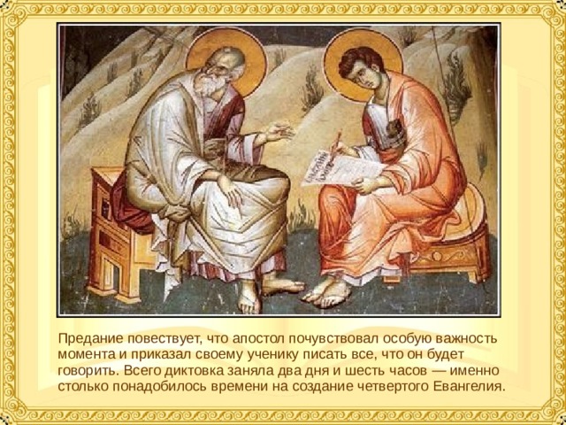 Предание повествует, что апостол почувствовал особую важность момента и приказал своему ученику писать все, что он будет говорить. Всего диктовка заняла два дня и шесть часов — именно столько понадобилось времени на создание четвертого Евангелия.  