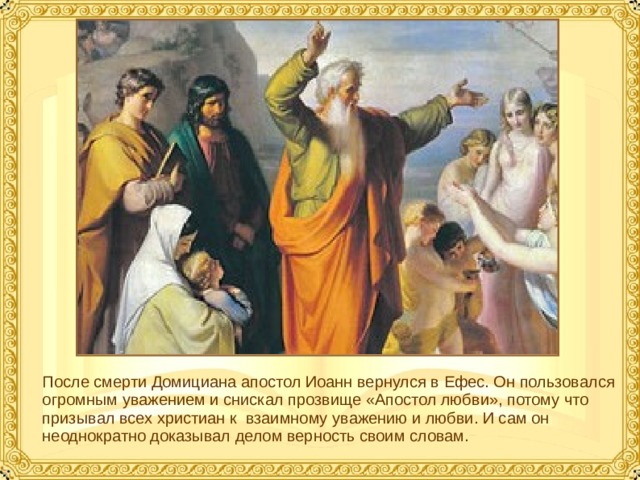 После смерти Домициана апостол Иоанн вернулся в Ефес. Он пользовался огромным уважением и снискал прозвище «Апостол любви», потому что призывал всех христиан к взаимному уважению и любви. И сам он неоднократно доказывал делом верность своим словам.  