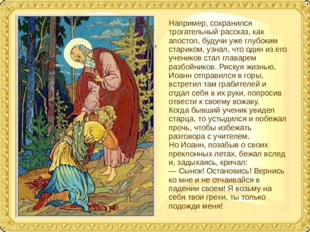 Например, сохранился трогательный рассказ, как апостол, будучи уже глубоким стариком, узнал, что один из его учеников стал главарем разбойников. Рискуя жизнью, Иоанн отправился в горы, встретил там грабителей и отдал себя в их руки, попросив отвести к своему вожаку. Когда бывший ученик увидел старца, то устыдился и побежал прочь, чтобы избежать разговора с учителем. Но Иоанн, позабыв о своих преклонных летах, бежал вслед и, задыхаясь, кричал: — Сынок! Остановись! Вернись ко мне и не отчаивайся в падении своем! Я возьму на себя твои грехи, ты только подожди меня!  