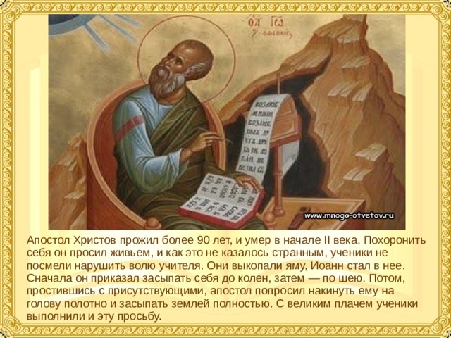 Апостол Христов прожил более 90 лет, и умер в начале II века. Похоронить себя он просил живьем, и как это не казалось странным, ученики не посмели нарушить волю учителя. Они выкопали яму, Иоанн стал в нее. Сначала он приказал засыпать себя до колен, затем — по шею. Потом, простившись с присутствующими, апостол попросил накинуть ему на голову полотно и засыпать землей полностью. С великим плачем ученики выполнили и эту просьбу.  