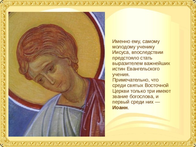 Именно ему, самому молодому ученику Иисуса, впоследствии предстояло стать выразителем важнейших истин Евангельского учения. Примечательно, что среди святых Восточной Церкви только три имеют звание богослова, и первый среди них — Иоанн .  