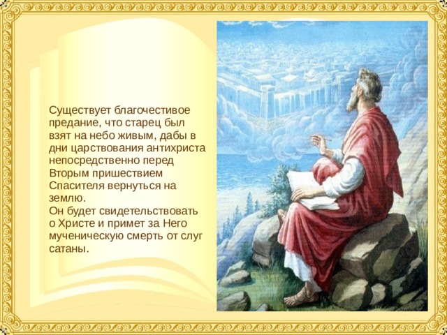 Существует благочестивое предание, что старец был взят на небо живым, дабы в дни царствования антихриста непосредственно перед Вторым пришествием Спасителя вернуться на землю. Он будет свидетельствовать о Христе и примет за Него мученическую смерть от слуг сатаны.  