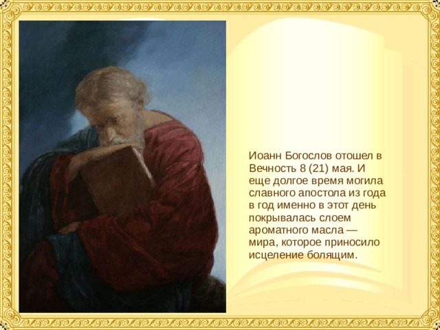Иоанн Богослов отошел в Вечность 8 (21) мая. И еще долгое время могила славного апостола из года в год именно в этот день покрывалась слоем ароматного масла — мира, которое приносило исцеление болящим.  