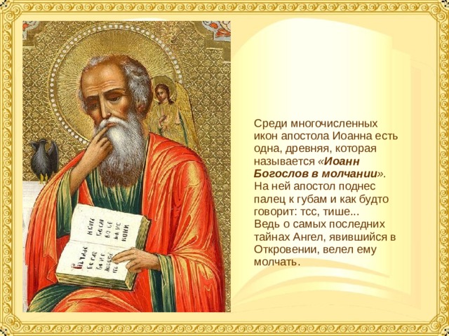 Среди многочисленных икон апостола Иоанна есть одна, древняя, которая называется « Иоанн Богослов в молчании ». На ней апостол поднес палец к губам и как будто говорит: тсс, тише... Ведь о самых последних тайнах Ангел, явившийся в Откровении, велел ему молчать.  