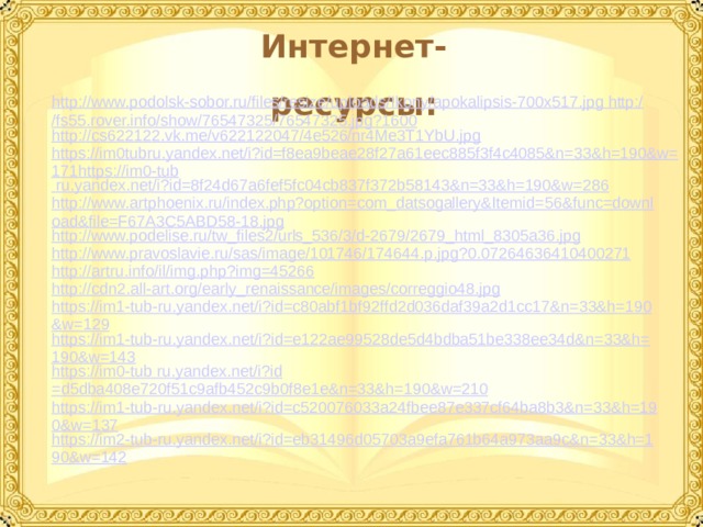 Интернет-ресурсы: http://www.podolsk-sobor.ru/files/resize/uploads/Ikony/apokalipsis-700x517.jpg http://fs55.rover.info/show/76547325/76547325.jpg?1600 http://cs622122.vk.me/v622122047/4e526/nr4Me3T1YbU.jpg https://im0tubru.yandex.net/i?id=f8ea9beae28f27a61eec885f3f4c4085&n=33&h=190&w=171https://im0-tub ru.yandex.net/ i?id =8f24d67a6fef5fc04cb837f372b58143&n=33&h=190&w=286 http://www.artphoenix.ru/index.php?option=com_datsogallery&Itemid=56&func=download&file=F67A3C5ABD58-18.jpg http://www.podelise.ru/tw_files2/urls_536/3/d-2679/2679_html_8305a36.jpg http://www.pravoslavie.ru/sas/image/101746/174644.p.jpg?0.07264636410400271 http://artru.info/il/img.php?img=45266 http://cdn2.all-art.org/early_renaissance/images/correggio48.jpg https://im1-tub-ru.yandex.net/i?id=c80abf1bf92ffd2d036daf39a2d1cc17&n=33&h=190&w=129 https://im1-tub-ru.yandex.net/i?id=e122ae99528de5d4bdba51be338ee34d&n=33&h=190&w=143 https://im0-tub ru.yandex.net/ i?id =d5dba408e720f51c9afb452c9b0f8e1e&n=33&h=190&w=210 https://im1-tub-ru.yandex.net/i?id=c520076033a24fbee87e337cf64ba8b3&n=33&h=190&w=137 https://im2-tub-ru.yandex.net/i?id=eb31496d05703a9efa761b64a973aa9c&n=33&h=190&w=142  