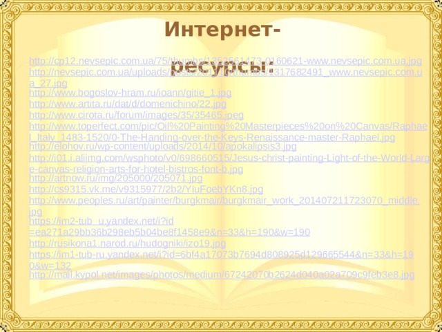 Интернет-ресурсы: http://cp12.nevsepic.com.ua/75/thumbs/1352561473-0160621-www.nevsepic.com.ua.jpg http://nevsepic.com.ua/uploads/posts/201110/thumbs/1317682491_www.nevsepic.com.ua_27.jpg http://www.bogoslov-hram.ru/ioann/gitie_1.jpg http://www.artita.ru/dat/d/domenichino/22.jpg http://www.cirota.ru/forum/images/35/35465.jpeg http://www.toperfect.com/pic/Oil%20Painting%20Masterpieces%20on%20Canvas/Raphael_Italy_1483-1520/0-The-Handing-over-the-Keys-Renaissance-master-Raphael.jpg http://elohov.ru/wp-content/uploads/2014/10/apokalipsis3.jpg http://i01.i.aliimg.com/wsphoto/v0/698660515/Jesus-christ-painting-Light-of-the-World-Large-canvas-religion-arts-for-hotel-bistros-font-b.jpg http://artnow.ru/img/205000/205071.jpg http://cs9315.vk.me/v9315977/2b2/YIuFoebYKn8.jpg http://www.peoples.ru/art/painter/burgkmair/burgkmair_work_201407211723070_middle.jpg https://im2-tub  u.yandex.net/ i?id =ea271a29bb36b298eb5b04be8f1458e9&n=33&h=190&w=190 http://rusikona1.narod.ru/hudogniki/izo19.jpg https://im1-tub-ru.yandex.net/i?id=6bf4a17073b7694d808925d129665544&n=33&h=190&w=132 http://mail.kypol.net/images/photos/medium/67242070b2624d040a02a709c9feb3e8.jpg  