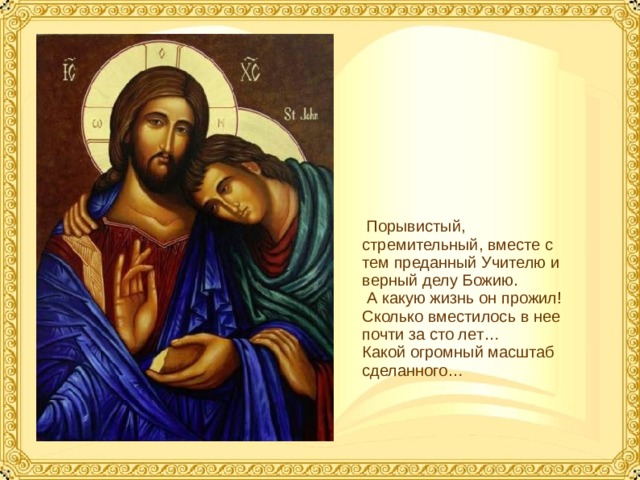  Порывистый, стремительный, вместе с тем преданный Учителю и верный делу Божию.  А какую жизнь он прожил! Сколько вместилось в нее почти за сто лет… Какой огромный масштаб сделанного…  