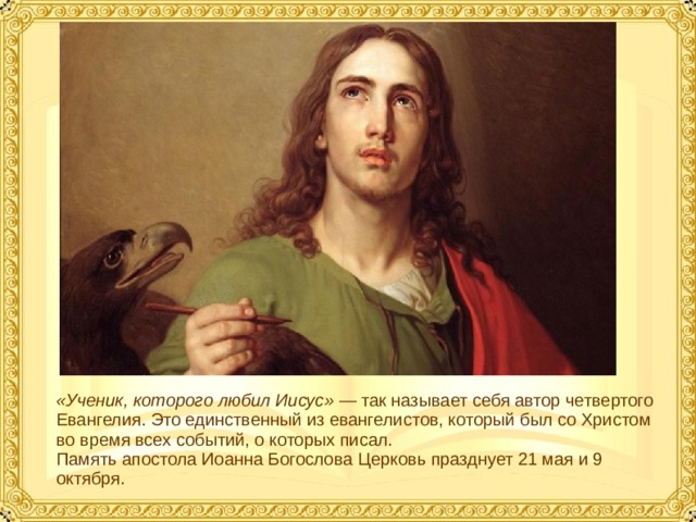 «Ученик, которого любил Иисус» — так называет себя автор четвертого Евангелия. Это единственный из евангелистов, который был со Христом во время всех событий, о которых писал.  Память апостола Иоанна Богослова Церковь празднует 21 мая и 9 октября.  
