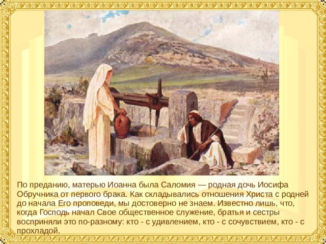 По преданию, матерью Иоанна была Саломия — родная дочь Иосифа Обручника от первого брака. Как складывались отношения Христа с родней до начала Его проповеди, мы достоверно не знаем. Известно лишь, что, когда Господь начал Свое общественное служение, братья и сестры восприняли это по-разному: кто - с удивлением, кто - с сочувствием, кто - с прохладой.  
