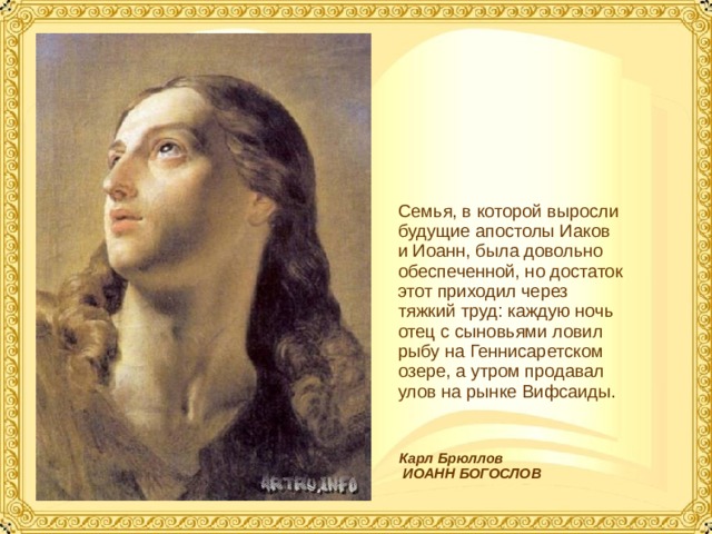 Семья, в которой выросли будущие апостолы Иаков и Иоанн, была довольно обеспеченной, но достаток этот приходил через тяжкий труд: каждую ночь отец с сыновьями ловил рыбу на Геннисаретском озере, а утром продавал улов на рынке Вифсаиды. Карл Брюллов  ИОАНН БОГОСЛОВ  
