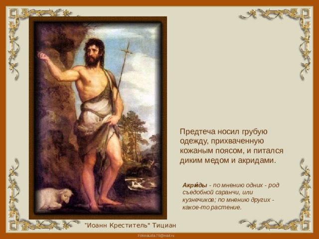 Предтеча носил грубую одежду, прихваченную кожаным поясом, и питался диким медом и акридами. Акри́ды - по мнению одних - род съедобной саранчи, или кузнечиков; по мнению других - какое-то растение. 