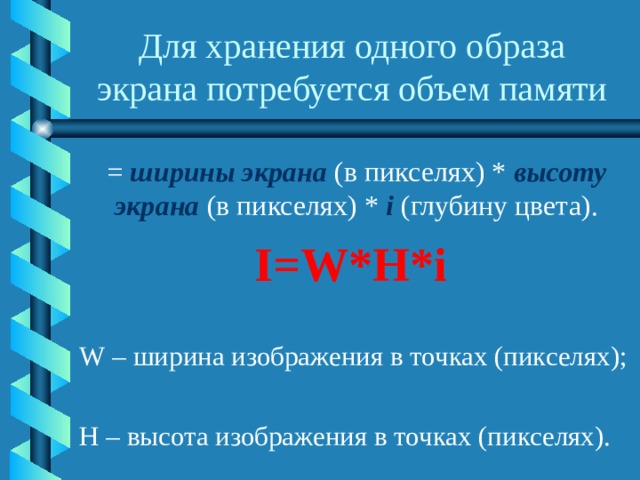 Для хранения одного образа экрана потребуется объем памяти = ширины экрана (в пикселях) * высоту экрана (в пикселях) * i (глубину цвета). I=W*H*i W – ширина изображения в точках (пикселях); H – высота изображения в точках (пикселях). 