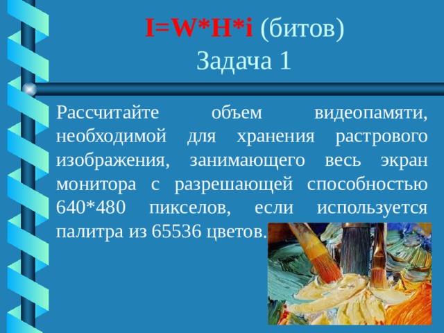 I=W*H*i (битов)  Задача 1 Рассчитайте объем видеопамяти, необходимой для хранения растрового изображения, занимающего весь экран монитора с разрешающей способностью 640*480 пикселов, если используется палитра из 65536 цветов. 