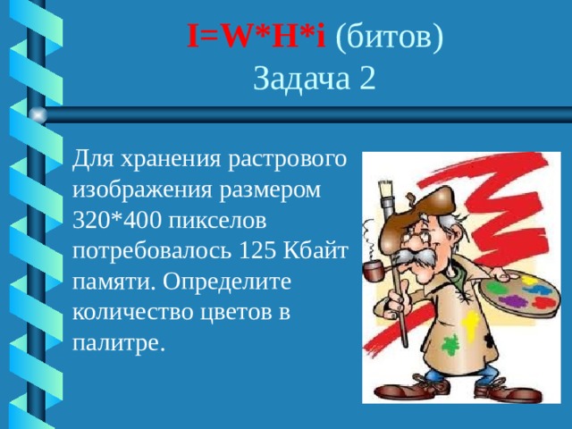 I=W*H*i (битов)  Задача 2 Для хранения растрового изображения размером 320*400 пикселов потребовалось 125 Кбайт памяти. Определите количество цветов в палитре. 