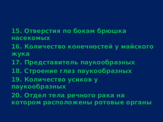 15. Отверстия по бокам брюшка насекомых 16. Количество конечностей у майского жука 17. Представитель паукообразных 18. Строение глаз паукообразных 19. Количество усиков у паукообразных 20. Отдел тела речного рака на котором расположены ротовые органы  