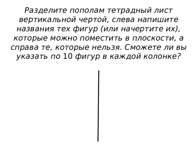 Разделите пополам тетрадный лист вертикальной чертой, слева напишите названия тех фигур (или начертите их), которые можно поместить в плоскости, а справа те, которые нельзя. Сможете ли вы указать по 10 фигур в каждой колонке? 