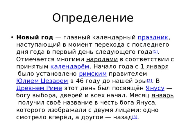 Определение Новый год  — главный календарный  праздник , наступающий в момент перехода с последнего дня года в первый день следующего года [1] . Отмечается многими  народами  в соответствии с принятым  календарём . Начало года с  1 января  было установлено  римским  правителем  Юлием Цезарем  в 46 году до нашей эры [2] . В  Древнем Риме  этот день был посвящён  Янусу  — богу выбора, дверей и всех начал. Месяц  январь  получил своё название в честь бога Януса, которого изображали с двумя лицами: одно смотрело вперёд, а другое — назад [3] . 