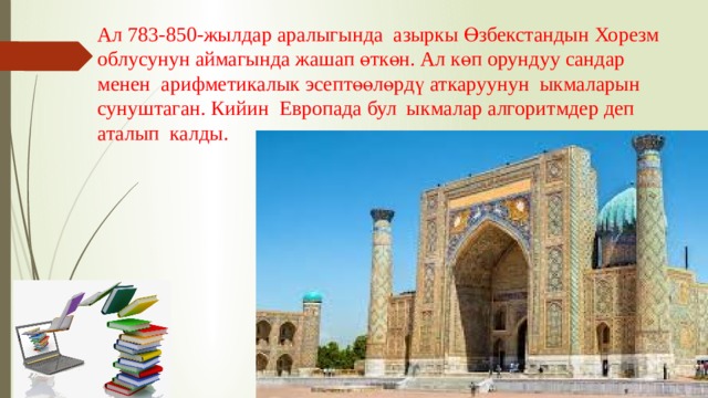 Ал 783-850-жылдар аралыгында азыркы Өзбекстандын Хорезм облусунун аймагында жашап өткөн. Ал көп орундуу сандар менен арифметикалык эсептөөлөрдү аткаруунун ыкмаларын сунуштаган. Кийин Европада бул ыкмалар алгоритмдер деп аталып калды. 
