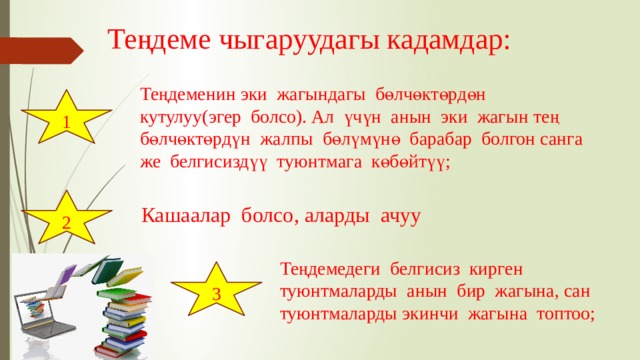 Теңдеме чыгаруудагы кадамдар: Теңдеменин эки жагындагы бөлчөктөрдөн кутулуу(эгер болсо). Ал үчүн анын эки жагын тең бөлчөктөрдүн жалпы бөлүмүнө барабар болгон санга же белгисиздүү туюнтмага көбөйтүү; 1 2 Кашаалар болсо, аларды ачуу Теңдемедеги белгисиз кирген туюнтмаларды анын бир жагына, сан туюнтмаларды экинчи жагына топтоо; 3 