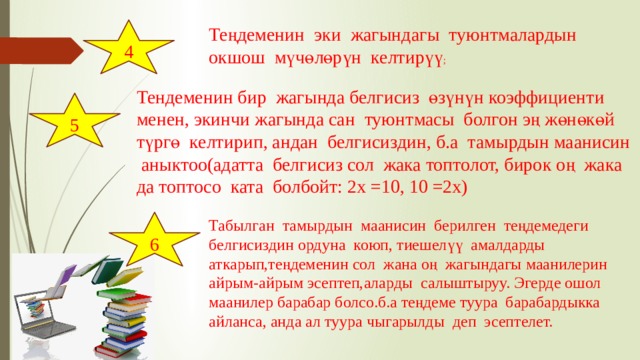 4 Теңдеменин эки жагындагы туюнтмалардын окшош мүчөлөрүн келтирүү ; Тендеменин бир жагында белгисиз өзүнүн коэффициенти менен, экинчи жагында сан туюнтмасы болгон эң жөнөкөй түргө келтирип, андан белгисиздин, б.а тамырдын маанисин аныктоо(адатта белгисиз сол жака топтолот, бирок оң жака да топтосо ката болбойт: 2х =10, 10 =2х) 5 6 Табылган тамырдын маанисин берилген теңдемедеги белгисиздин ордуна коюп, тиешелүү амалдарды аткарып,теңдеменин сол жана оң жагындагы маанилерин айрым-айрым эсептеп,аларды салыштыруу. Эгерде ошол маанилер барабар болсо.б.а теңдеме туура барабардыкка айланса, анда ал туура чыгарылды деп эсептелет. 