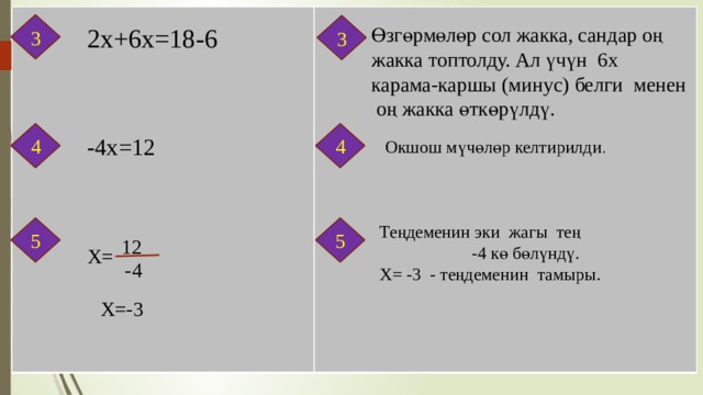 3 3 2х+6х=18-6 Өзгөрмөлөр сол жакка, сандар оң жакка топтолду. Ал үчүн 6х карама-каршы (минус) белги менен оң жакка өткөрүлдү. 4 4 -4x=12 Окшош мүчөлөр келтирилди . Теңдеменин эки жагы тең -4 кө бөлүндү. 5 5 Х= -3 - теңдеменин тамыры. 12 X= -4 X=-3 