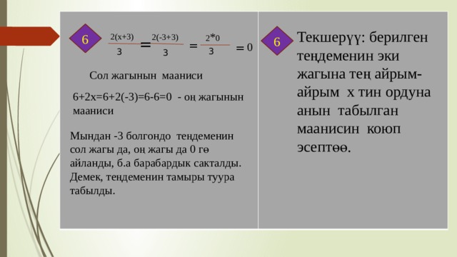 6 Текшерүү: берилген теңдеменин эки жагына тең айрым-айрым х тин ордуна анын табылган маанисин коюп эсептөө. 6 2 * 0 2(х+3) 2(-3+3) = = 0 = 3 3 3 Сол жагынын мааниси 6+2х=6+2(-3)=6-6=0 - оң жагынын мааниси Мындан -3 болгондо теңдеменин сол жагы да, оң жагы да 0 гө айланды, б.а барабардык сакталды. Демек, теңдеменин тамыры туура табылды. 