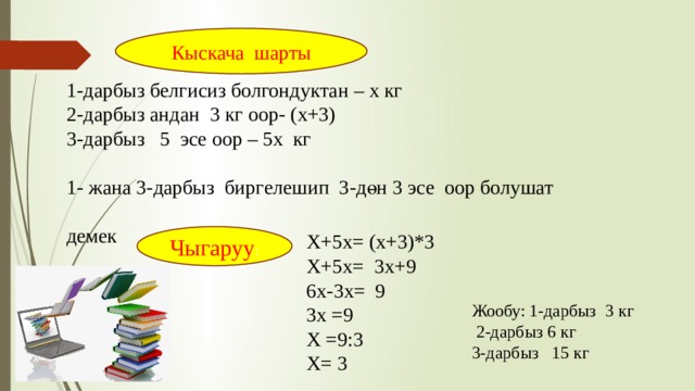 Кыскача шарты 1-дарбыз белгисиз болгондуктан – х кг 2-дарбыз андан 3 кг оор- (х+3) 3-дарбыз 5 эсе оор – 5х кг 1- жана 3-дарбыз биргелешип 3-дөн 3 эсе оор болушат демек Х+5х= (х+3)*3 Х+5х= 3х+9 6х-3х= 9 3х =9 Х =9:3 Х= 3 Чыгаруу : Жообу: 1-дарбыз 3 кг  2-дарбыз 6 кг 3-дарбыз 15 кг 