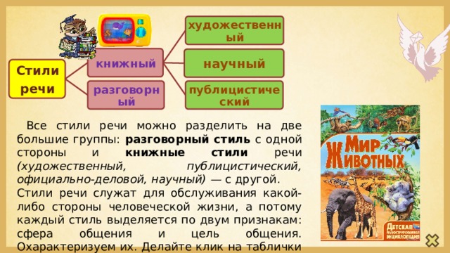 художественный книжный научный Стили речи разговорный публицистический  Все стили речи можно разделить на две большие группы: разговорный стиль с одной стороны и книжные стили речи (художественный, публицистический, официально-деловой, научный) — с другой. Стили речи служат для обслуживания какой-либо стороны человеческой жизни, а потому каждый стиль выделяется по двум признакам: сфера общения и цель общения. Охарактеризуем их. Делайте клик на таблички с названием стиля речи. 