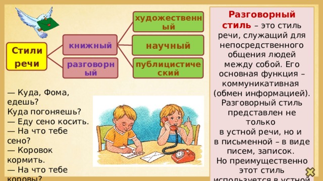 Разговорный стиль – это стиль речи, служащий для непосредственного общения людей между собой. Его основная функция – коммуникативная (обмен информацией). Разговорный стиль представлен не только в устной речи, но и в письменной – в виде писем, записок. Но преимущественно этот стиль используется в устной речи – диалогах. художественный книжный научный Стили речи разговорный публицистический — Куда, Фома, едешь?  Куда погоняешь?  — Еду сено косить.  — На что тебе сено?  — Коровок кормить.  — На что тебе коровы?  — Молоко доить.  — А зачем молоко?  — Ребяток кормить. 
