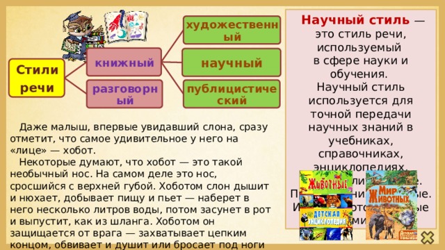  Научный стиль — это стиль речи, используемый в сфере науки и обучения. Научный стиль используется для точной передачи научных знаний в учебниках, справочниках, энциклопедиях, научной литературе. Предложения сложные. Используются научные термины. художественный книжный научный Стили речи публицистический разговорный  Даже малыш, впервые увидавший слона, сразу отметит, что самое удивительное у него на «лице» — хобот.  Некоторые думают, что хобот — это такой необычный нос. На самом деле это нос, сросшийся с верхней губой. Хоботом слон дышит и нюхает, добывает пищу и пьет — наберет в него несколько литров воды, потом засунет в рот и выпустит, как из шланга. Хоботом он защищается от врага — захватывает цепким концом, обвивает и душит или бросает под ноги и топчет. Хоботом может вывернуть с корнями мощное дерево и поднять с земли маленькую монетку. 