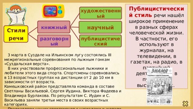 Публицистический стиль речи нашёл широкое применение в разных сферах человеческой жизни. В частности, его используют в журналах, на телевидении, в газетах, на радио, в партийной деятельности, в публичных выступлениях. художественный книжный научный Стили речи публицистический разговорный  3 марта в Суздале на Ильинском лугу состоялись III межрегиональные соревнования по лыжным гонкам «Суздальская верста».  В них участвовали профессиональные лыжники и любители этого вида спорта. Спортсмены соревновались в 13 возрастных группах на дистанции от 2 до 10 км в зависимости от возраста. Камешковский район представляла команда в составе Светланы Васильевой, Сергея Иудина, Виктора Фадеева и Владимира Бурлакова. По результатам С. Иудин и С. Васильева заняли третьи места в своих возрастных категориях.  Поздравляем наших спортсменов с наградами и желаем им дальнейших спортивных побед! (из газеты «Знамя» от 16.03.2018г.) 