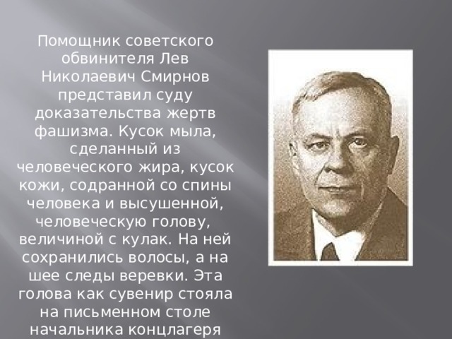 Помощник советского обвинителя Лев Николаевич Смирнов представил суду доказательства жертв фашизма. Кусок мыла, сделанный из человеческого жира, кусок кожи, содранной со спины человека и высушенной, человеческую голову, величиной с кулак. На ней сохранились волосы, а на шее следы веревки. Эта голова как сувенир стояла на письменном столе начальника концлагеря Освенцима.