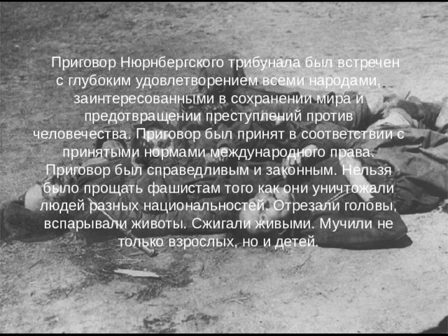Приговор Нюрнбергского трибунала был встречен с глубоким удовлетворением всеми народами, заинтересованными в сохранении мира и предотвращении преступлений против человечества. Приговор был принят в соответствии с принятыми нормами международного права. Приговор был справедливым и законным. Нельзя было прощать фашистам того как они уничтожали людей разных национальностей. Отрезали головы, вспарывали животы. Сжигали живыми. Мучили не только взрослых, но и детей.