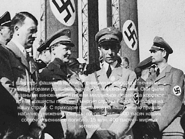 Лидеры фашизма явились прямыми и непосредственными инициаторами развязывания 2- ой мировой войны. Они были главными виновниками гибели миллионов людей. За короткое время фашисты покорили многие страны Европы. Напали на нашу страну. С приходом фашистов на нашу землю пришли насилие, унижение, смерть, голод. 26млн. 600 тысяч наших соотечественников погибло. 15 млн. 400 тысяч – мирных жителей.