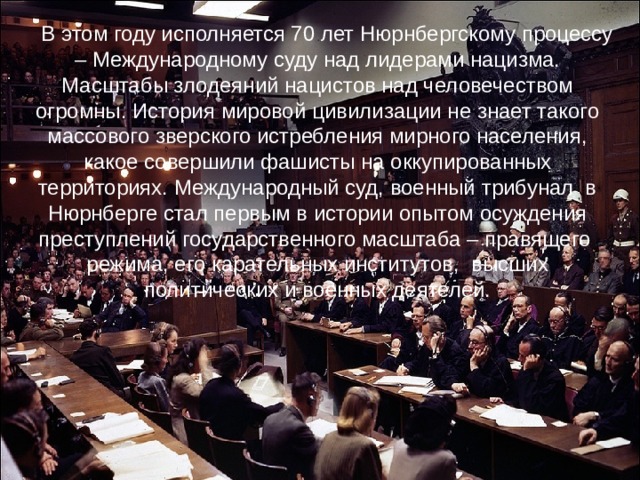 В этом году исполняется 70 лет Нюрнбергскому процессу – Международному суду над лидерами нацизма. Масштабы злодеяний нацистов над человечеством огромны. История мировой цивилизации не знает такого массового зверского истребления мирного населения, какое совершили фашисты на оккупированных территориях. Международный суд, военный трибунал в Нюрнберге стал первым в истории опытом осуждения преступлений государственного масштаба – правящего режима, его карательных институтов, высших политических и военных деятелей.