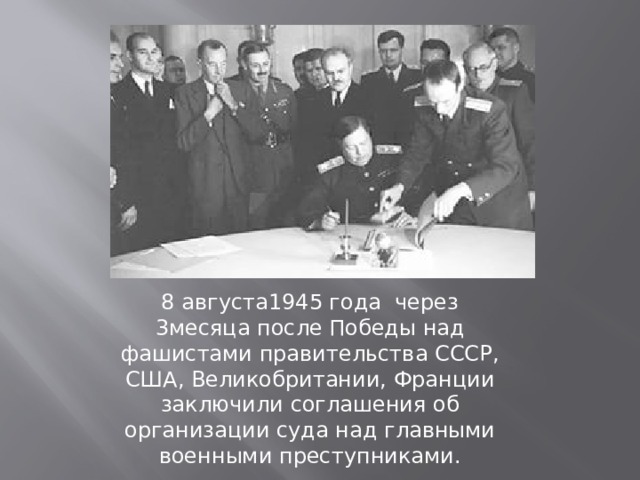 8 августа1945 года через 3месяца после Победы над фашистами правительства СССР, США, Великобритании, Франции заключили соглашения об организации суда над главными военными преступниками.