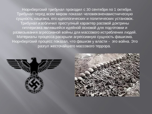 Нюрнбергский трибунал проходил с 30 сентября по 1 октября. Трибунал перед всем миром показал человеконенавистническую сущность нацизма, его идеологических и политических установок. Трибунал изобличил преступный характер расовой доктрины гитлеризма являвшейся идейной основой для подготовки и развязывания агрессивной войны для массового истребления людей. Материалы процесса раскрыли агрессивную сущность фашизма. Нюрнбергский процесс показал, что фашизм у власти - это война. Это разгул жесточайшего массового террора.
