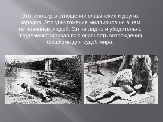 Это геноцид в отношении славянских и других народов. Это уничтожение миллионов ни в чем не повинных людей. Он наглядно и убедительно продемонстрировал всю опасность возрождения фашизма для судеб мира.