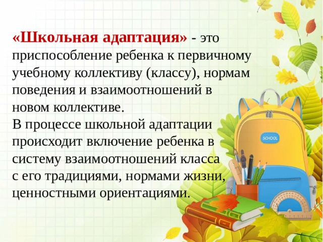 «Школьная адаптация» - это приспособление ребенка к первичному учебному коллективу (классу), нормам поведения и взаимоотношений в новом коллективе. В процессе школьной адаптации происходит включение ребенка в систему взаимоотношений класса с его традициями, нормами жизни, ценностными ориентациями. 