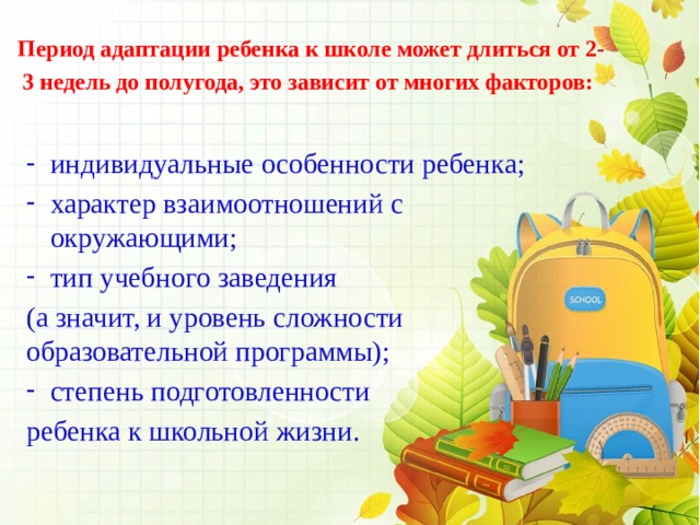 Период адаптации ребенка к школе может длиться от 2-3 недель до полугода, это зависит от многих факторов:  индивидуальные особенности ребенка; характер взаимоотношений с окружающими; тип учебного заведения (а значит, и уровень сложности образовательной программы); степень подготовленности ребенка к школьной жизни. 