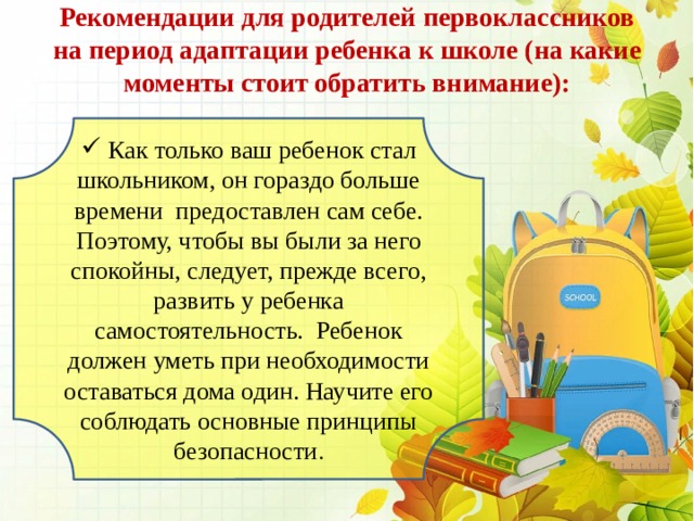 Рекомендации для родителей первоклассников на период адаптации ребенка к школе (на какие моменты стоит обратить внимание):    Как только ваш ребенок стал школьником, он гораздо больше времени  предоставлен сам себе. Поэтому, чтобы вы были за него спокойны, следует, прежде всего, развить у ребенка самостоятельность.  Ребенок должен уметь при необходимости оставаться дома один. Научите его соблюдать основные принципы безопасности . 