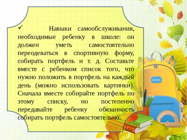  Навыки самообслуживания, необходимые ребенку в школе: он должен уметь самостоятельно переодеваться в спортивную форму, собирать портфель и т. д. Составьте вместе с ребенком список того, что нужно положить в портфель на каждый день (можно использовать картинки). Сначала вместе собирайте портфель по этому списку, но постепенно передавайте ребенку обязанность собирать портфель самостоятельно. 