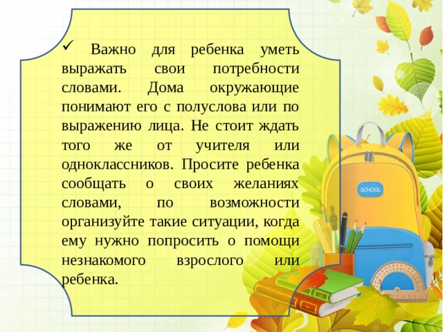  Важно для ребенка уметь выражать свои потребности словами. Дома окружающие понимают его с полуслова или по выражению лица. Не стоит ждать того же от учителя или одноклассников. Просите ребенка сообщать о своих желаниях словами, по возможности организуйте такие ситуации, когда ему нужно попросить о помощи незнакомого взрослого или ребенка. 
