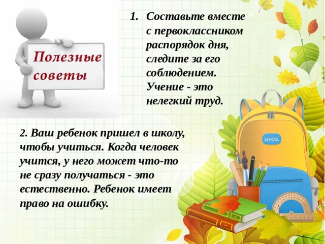 Составьте вместе с первоклассником распорядок дня, следите за его соблюдением. Учение - это нелегкий труд.  2. Ваш ребенок пришел в школу, чтобы учиться. Когда человек учится, у него может что-то не сразу получаться - это естественно. Ребенок имеет право на ошибку.   
